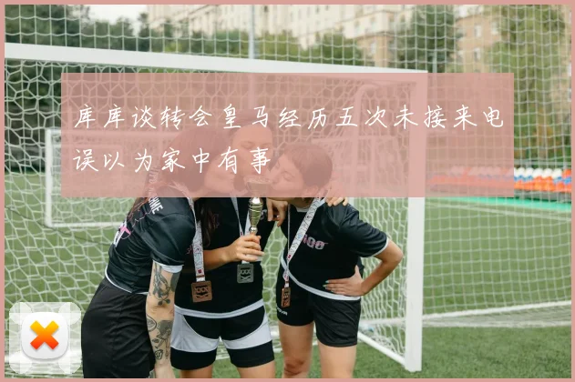 库库谈转会皇马经历五次未接来电误以为家中有事