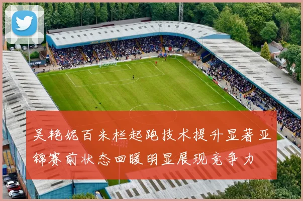 吴艳妮百米栏起跑技术提升显著亚锦赛前状态回暖明显展现竞争力