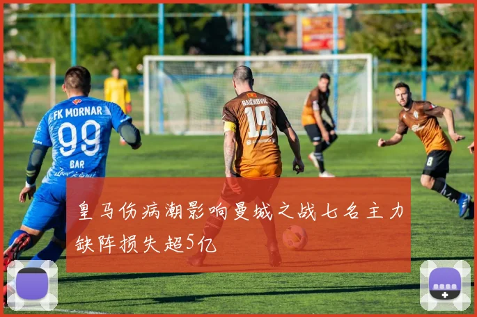 皇马伤病潮影响曼城之战七名主力缺阵损失超5亿