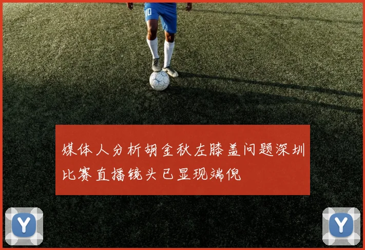 媒体人分析胡金秋左膝盖问题深圳比赛直播镜头已显现端倪