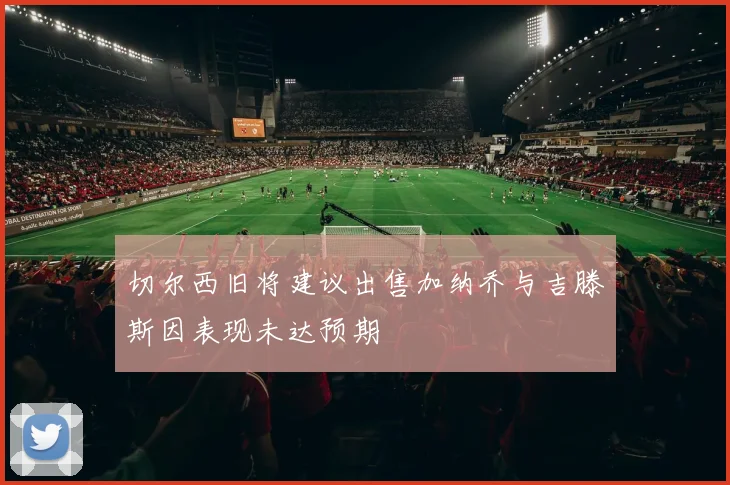 切尔西旧将建议出售加纳乔与吉滕斯因表现未达预期