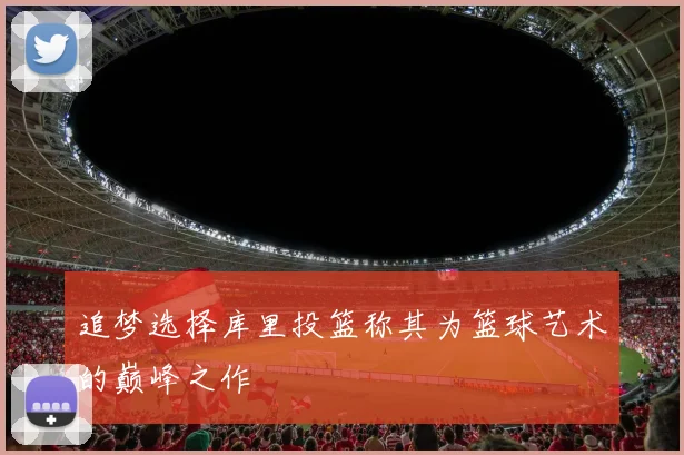 追梦选择库里投篮称其为篮球艺术的巅峰之作