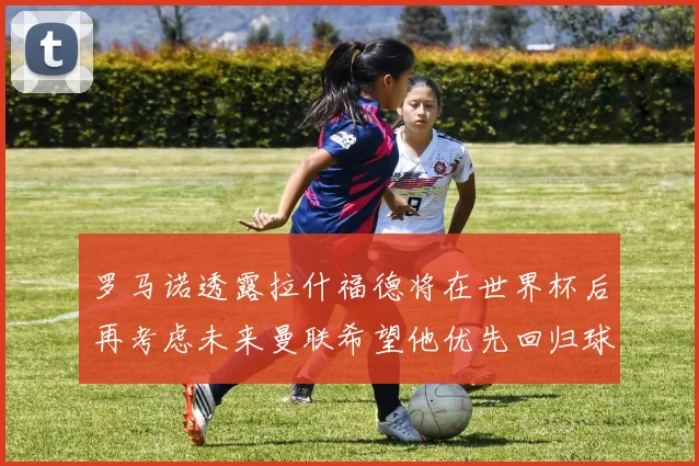罗马诺透露拉什福德将在世界杯后再考虑未来曼联希望他优先回归球队
