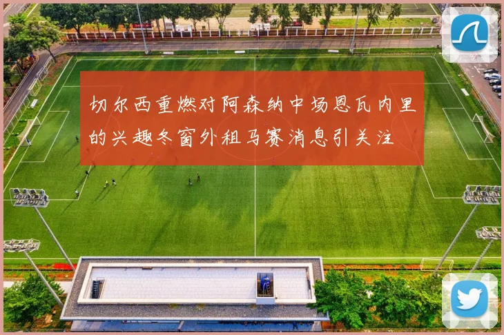 切尔西重燃对阿森纳中场恩瓦内里的兴趣冬窗外租马赛消息引关注