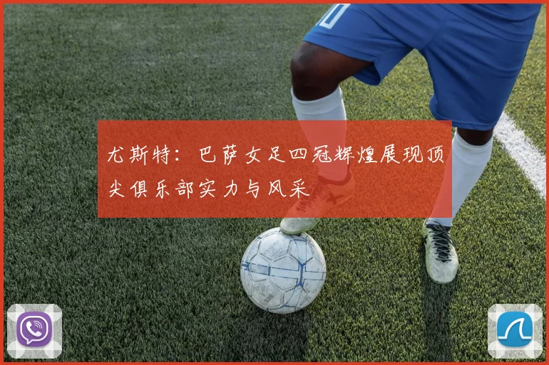 尤斯特：巴萨女足四冠辉煌展现顶尖俱乐部实力与风采