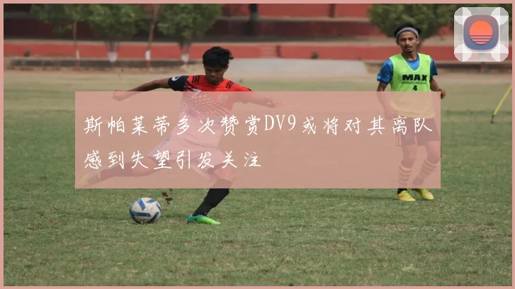 斯帕莱蒂多次赞赏DV9或将对其离队感到失望引发关注