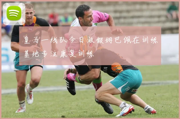 皇马一线队今日放假姆巴佩在训练基地专注康复训练