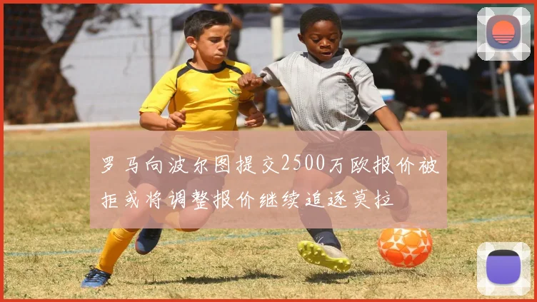 罗马向波尔图提交2500万欧报价被拒或将调整报价继续追逐莫拉