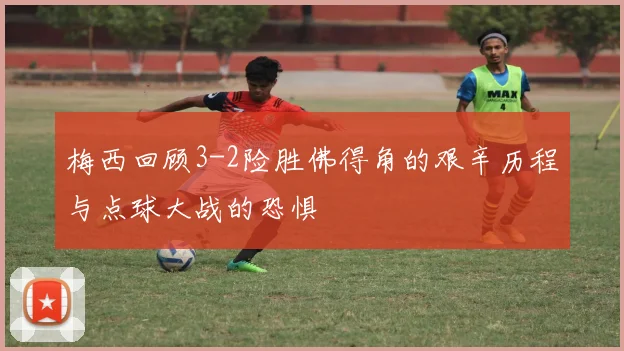 梅西回顾3-2险胜佛得角的艰辛历程与点球大战的恐惧