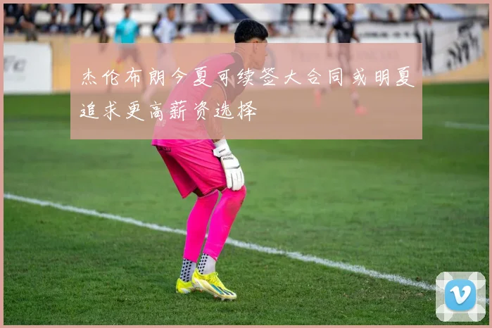 杰伦布朗今夏可续签大合同或明夏追求更高薪资选择