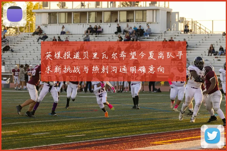英媒报道贝里瓦尔希望今夏离队寻求新挑战与热刺沟通明确意向