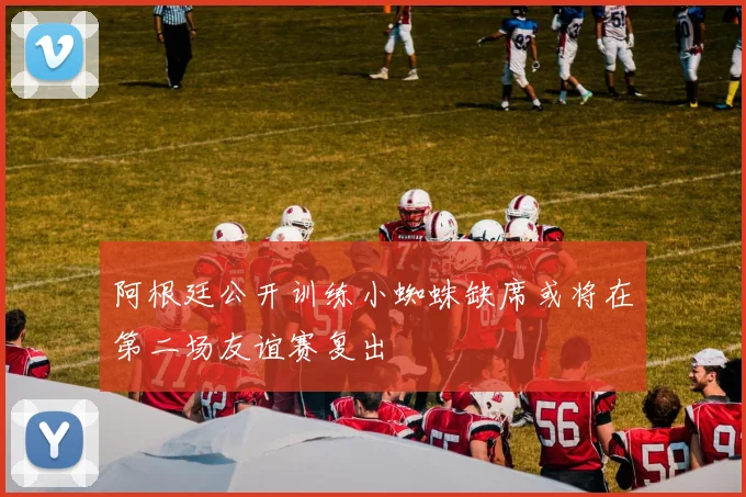 阿根廷公开训练小蜘蛛缺席或将在第二场友谊赛复出