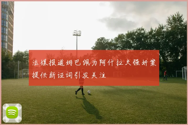 法媒报道姆巴佩为阿什拉夫强奸案提供新证词引发关注