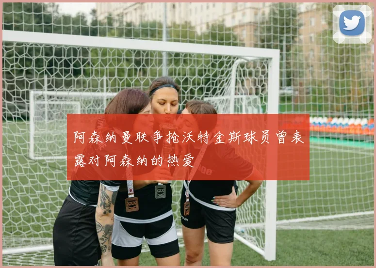 阿森纳曼联争抢沃特金斯球员曾表露对阿森纳的热爱