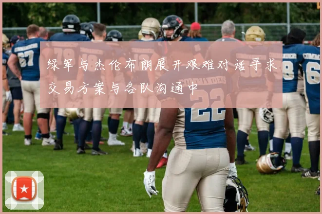 绿军与杰伦布朗展开艰难对话寻求交易方案与各队沟通中