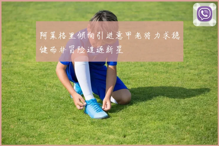 阿莱格里倾向引进意甲老将力求稳健而非冒险追逐新星