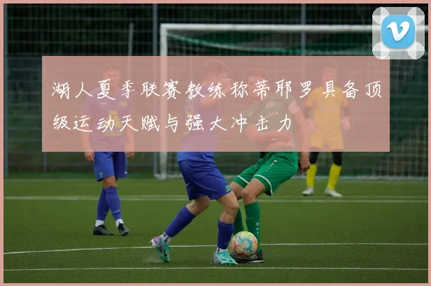 湖人夏季联赛教练称蒂耶罗具备顶级运动天赋与强大冲击力