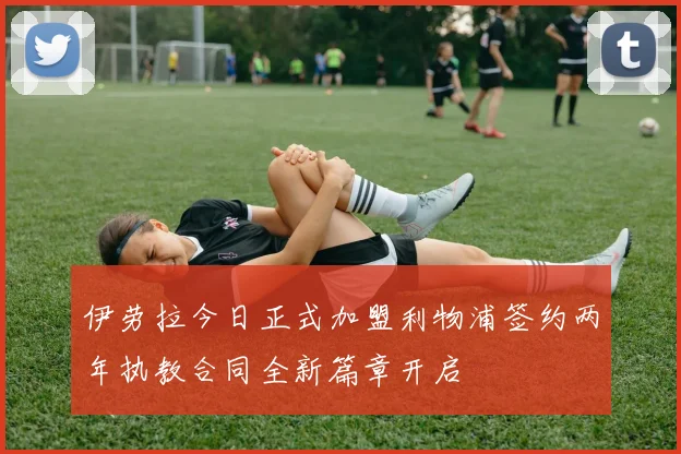 伊劳拉今日正式加盟利物浦签约两年执教合同全新篇章开启