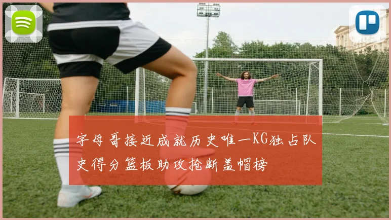 字母哥接近成就历史唯一KG独占队史得分篮板助攻抢断盖帽榜