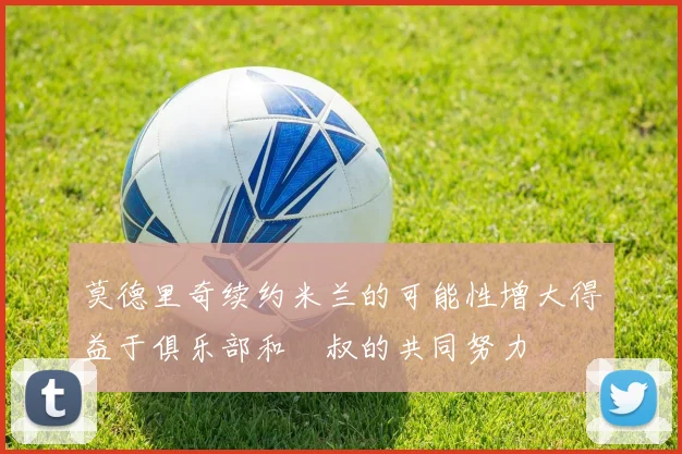 莫德里奇续约米兰的可能性增大得益于俱乐部和囧叔的共同努力