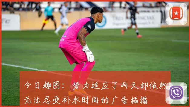 今日趣图：努力适应了两天却依然无法忍受补水时间的广告插播