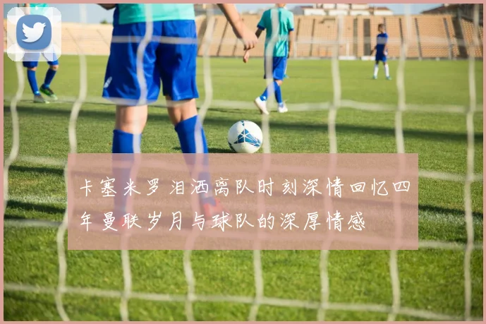 卡塞米罗泪洒离队时刻深情回忆四年曼联岁月与球队的深厚情感
