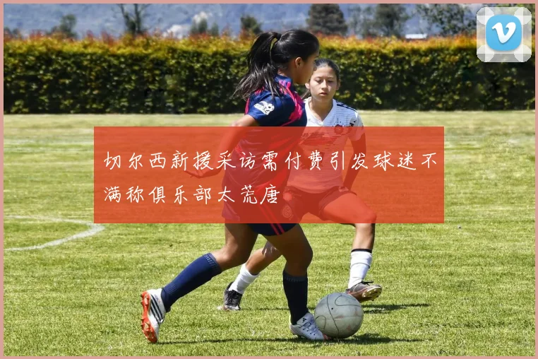 切尔西新援采访需付费引发球迷不满称俱乐部太荒唐