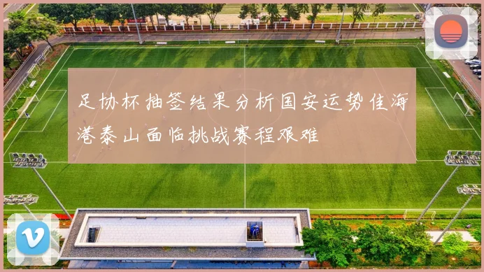 足协杯抽签结果分析国安运势佳海港泰山面临挑战赛程艰难