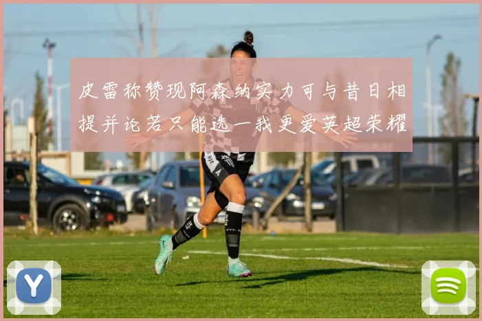 皮雷称赞现阿森纳实力可与昔日相提并论若只能选一我更爱英超荣耀